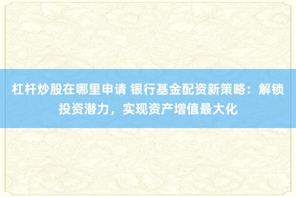 杠杆炒股在哪里申请 银行基金配资新策略：解锁投资潜力，实现资产增值最大化