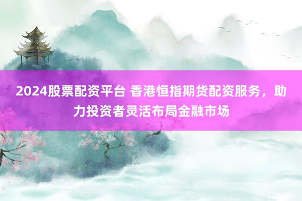 2024股票配资平台 香港恒指期货配资服务，助力投资者灵活布局金融市场