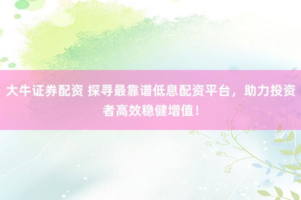 大牛证券配资 探寻最靠谱低息配资平台，助力投资者高效稳健增值！