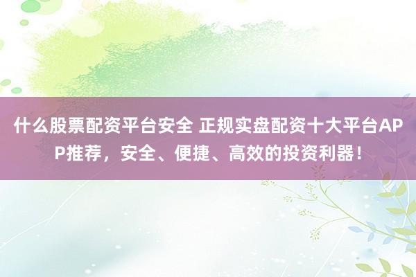 什么股票配资平台安全 正规实盘配资十大平台APP推荐，安全、便捷、高效的投资利器！