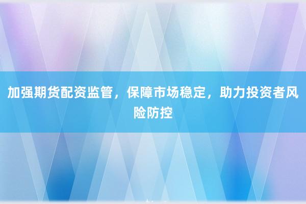 加强期货配资监管，保障市场稳定，助力投资者风险防控