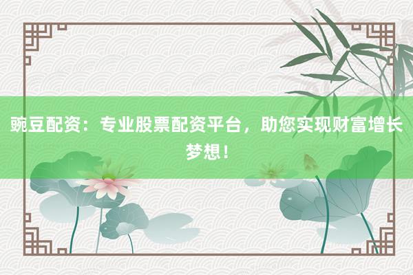 豌豆配资：专业股票配资平台，助您实现财富增长梦想！