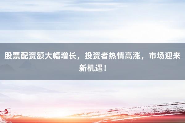 股票配资额大幅增长，投资者热情高涨，市场迎来新机遇！