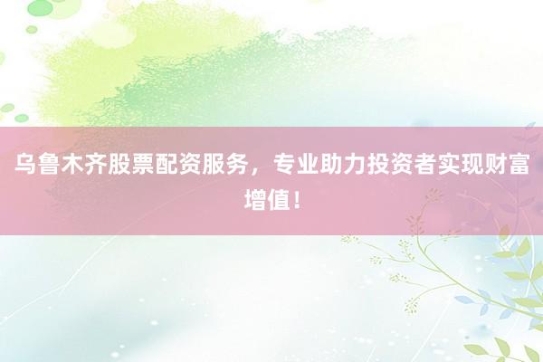 乌鲁木齐股票配资服务，专业助力投资者实现财富增值！