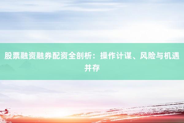 股票融资融券配资全剖析：操作计谋、风险与机遇并存