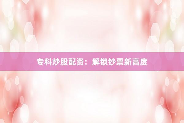 专科炒股配资：解锁钞票新高度
