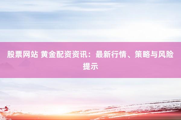 股票网站 黄金配资资讯：最新行情、策略与风险提示