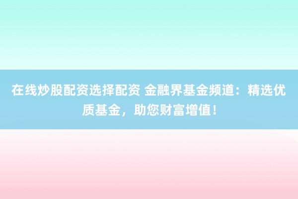 在线炒股配资选择配资 金融界基金频道：精选优质基金，助您财富增值！