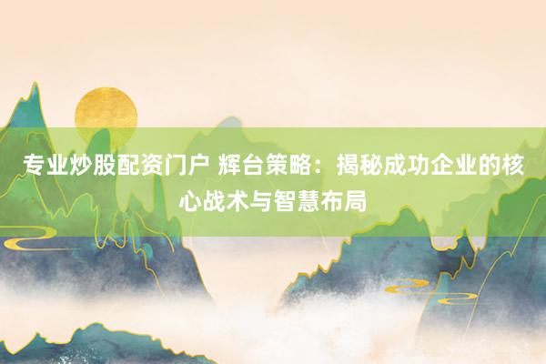 专业炒股配资门户 辉台策略：揭秘成功企业的核心战术与智慧布局
