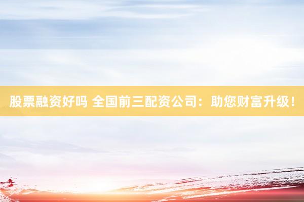 股票融资好吗 全国前三配资公司：助您财富升级！