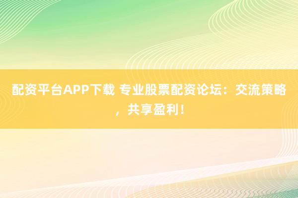配资平台APP下载 专业股票配资论坛：交流策略，共享盈利！