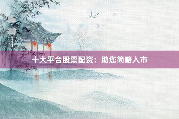 十大平台股票配资：助您简略入市