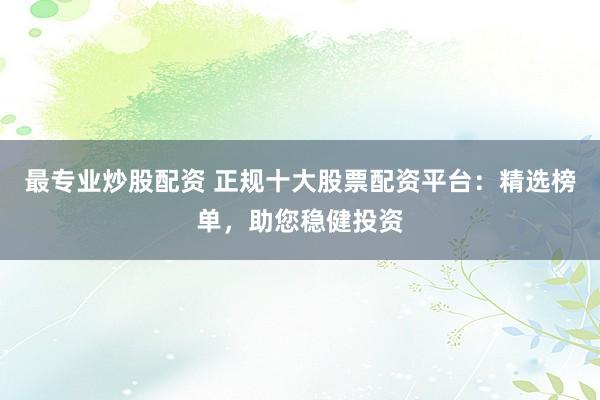 最专业炒股配资 正规十大股票配资平台：精选榜单，助您稳健投资