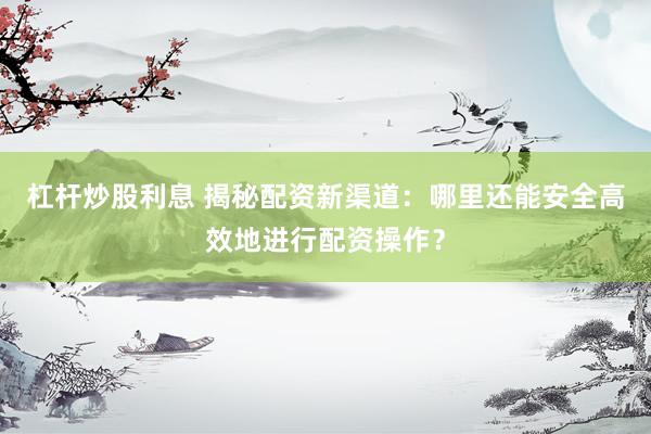 杠杆炒股利息 揭秘配资新渠道：哪里还能安全高效地进行配资操作？