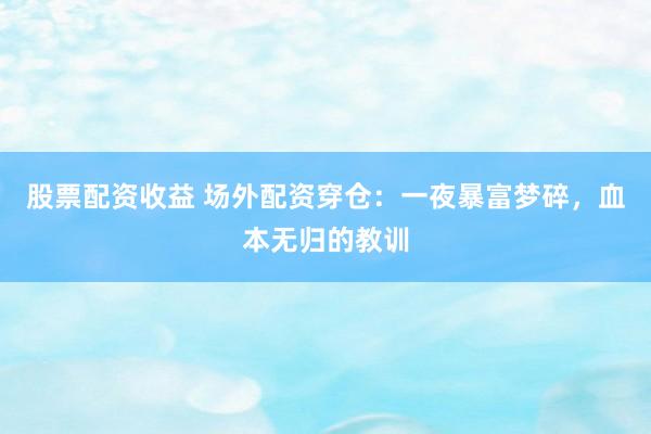 股票配资收益 场外配资穿仓：一夜暴富梦碎，血本无归的教训