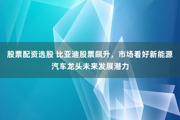 股票配资选股 比亚迪股票飙升，市场看好新能源汽车龙头未来发展潜力