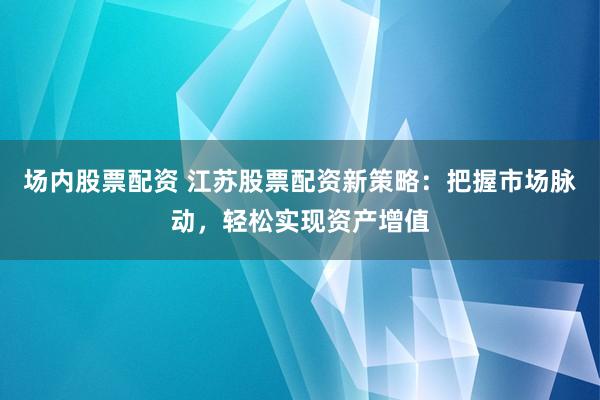 场内股票配资 江苏股票配资新策略：把握市场脉动，轻松实现资产增值