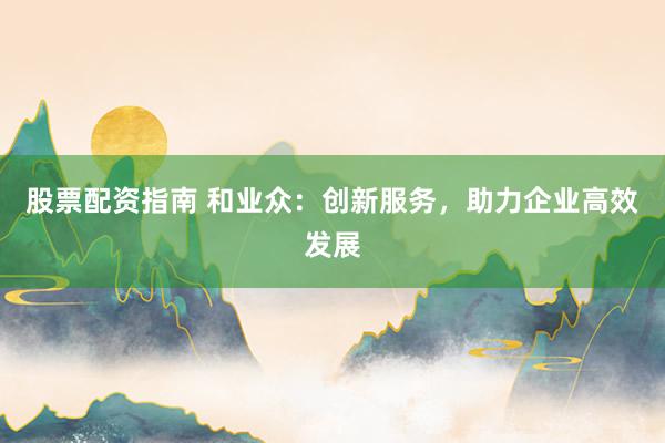 股票配资指南 和业众：创新服务，助力企业高效发展