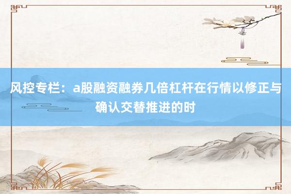 风控专栏：a股融资融券几倍杠杆在行情以修正与确认交替推进的时