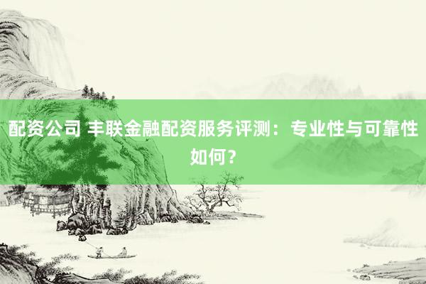 配资公司 丰联金融配资服务评测：专业性与可靠性如何？