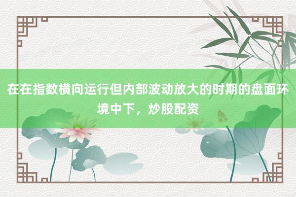 在在指数横向运行但内部波动放大的时期的盘面环境中下，炒股配资