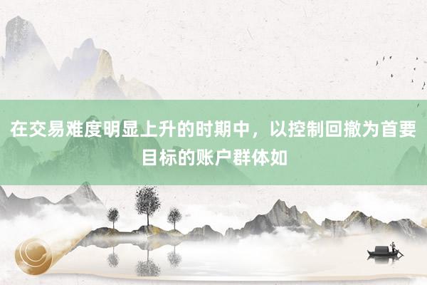 在交易难度明显上升的时期中，以控制回撤为首要目标的账户群体如