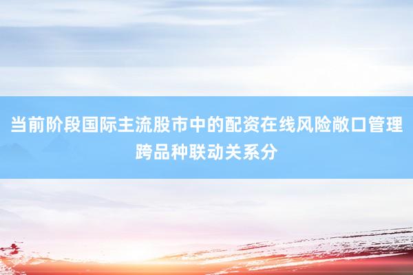 当前阶段国际主流股市中的配资在线风险敞口管理跨品种联动关系分