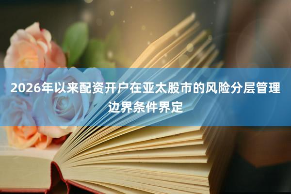 2026年以来配资开户在亚太股市的风险分层管理边界条件界定