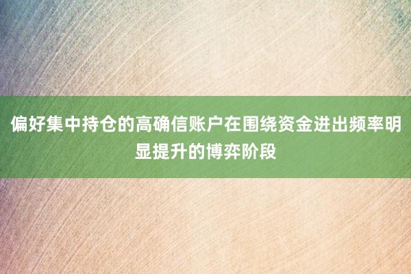 偏好集中持仓的高确信账户在围绕资金进出频率明显提升的博弈阶段