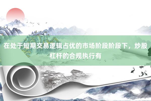 在处于短期交易逻辑占优的市场阶段阶段下，炒股杠杆的合规执行有