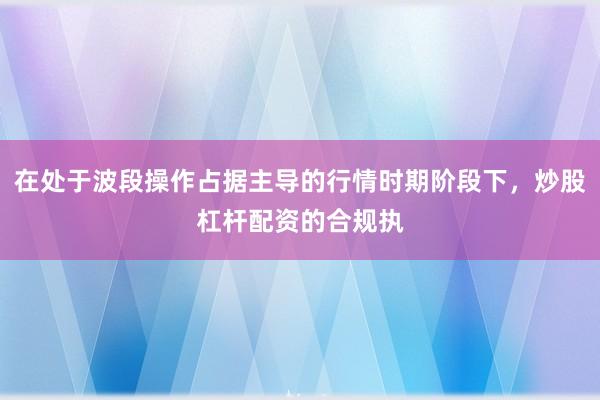 在处于波段操作占据主导的行情时期阶段下，炒股杠杆配资的合规执