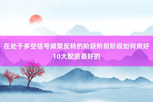 在处于多空信号频繁反转的阶段阶段阶段如何用好10大配资最好的