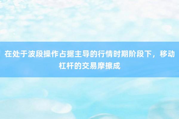 在处于波段操作占据主导的行情时期阶段下，移动杠杆的交易摩擦成