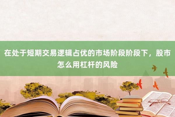 在处于短期交易逻辑占优的市场阶段阶段下，股市怎么用杠杆的风险