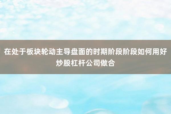 在处于板块轮动主导盘面的时期阶段阶段如何用好炒股杠杆公司做合
