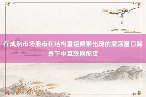 在成熟市场股市在结构重组频繁出现的震荡窗口背景下中互联网配资