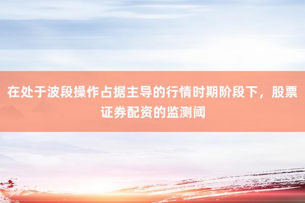 在处于波段操作占据主导的行情时期阶段下，股票证券配资的监测阈