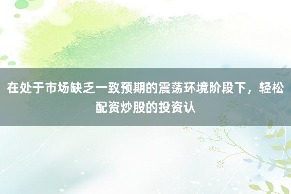在处于市场缺乏一致预期的震荡环境阶段下，轻松配资炒股的投资认
