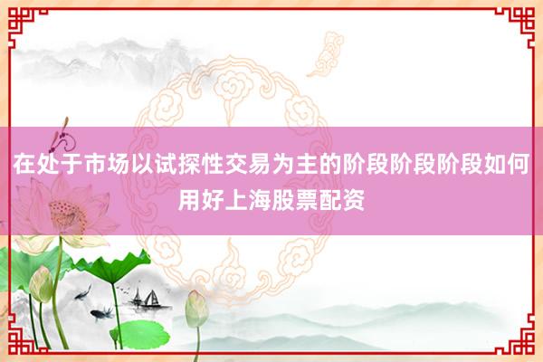 在处于市场以试探性交易为主的阶段阶段阶段如何用好上海股票配资