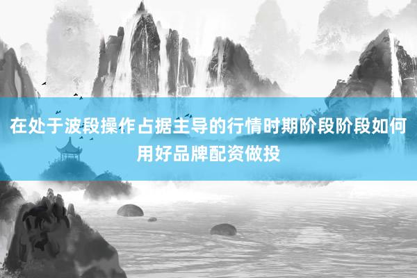 在处于波段操作占据主导的行情时期阶段阶段如何用好品牌配资做投
