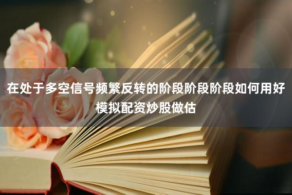 在处于多空信号频繁反转的阶段阶段阶段如何用好模拟配资炒股做估