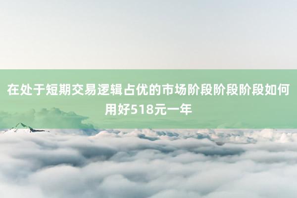 在处于短期交易逻辑占优的市场阶段阶段阶段如何用好518元一年