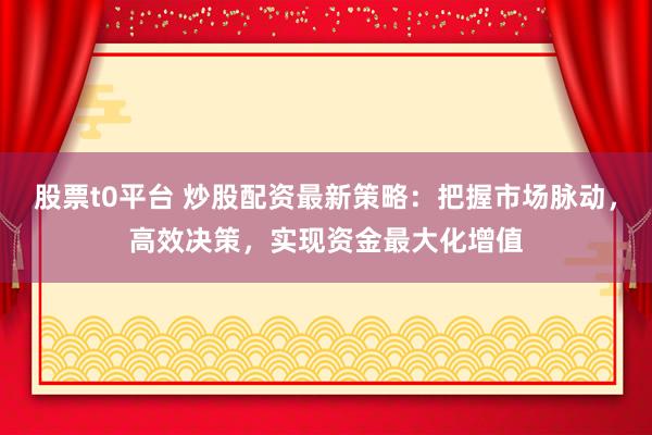 股票t0平台 炒股配资最新策略：把握市场脉动，高效决策，实现资金最大化增值