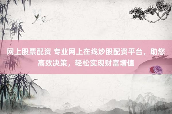 网上股票配资 专业网上在线炒股配资平台，助您高效决策，轻松实现财富增值