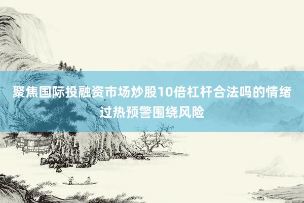 聚焦国际投融资市场炒股10倍杠杆合法吗的情绪过热预警围绕风险