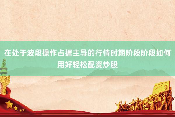 在处于波段操作占据主导的行情时期阶段阶段如何用好轻松配资炒股