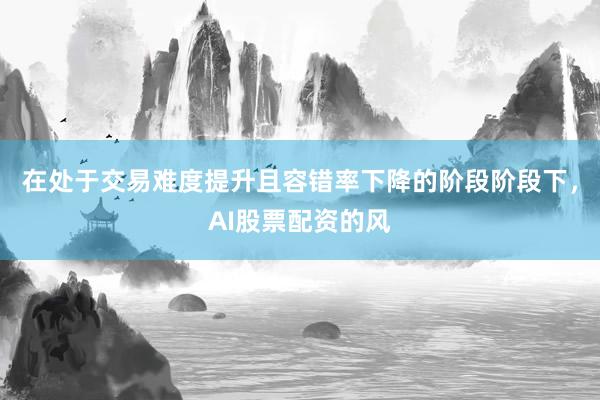 在处于交易难度提升且容错率下降的阶段阶段下，AI股票配资的风
