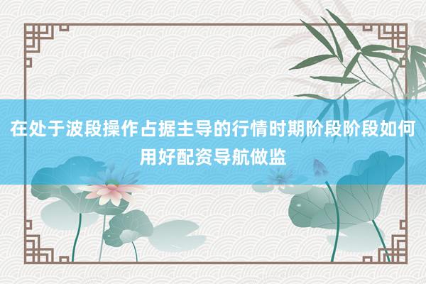 在处于波段操作占据主导的行情时期阶段阶段如何用好配资导航做监