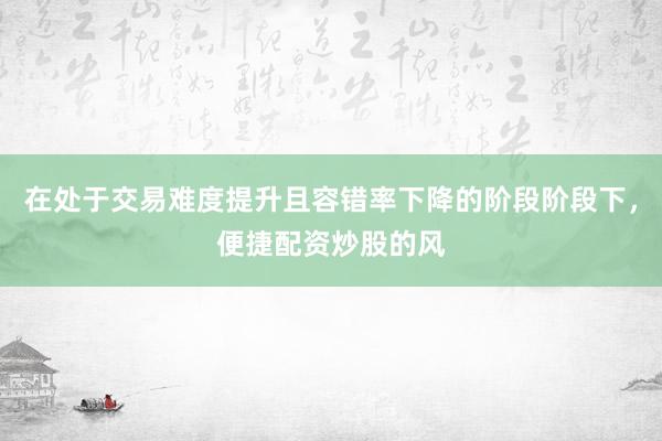 在处于交易难度提升且容错率下降的阶段阶段下，便捷配资炒股的风