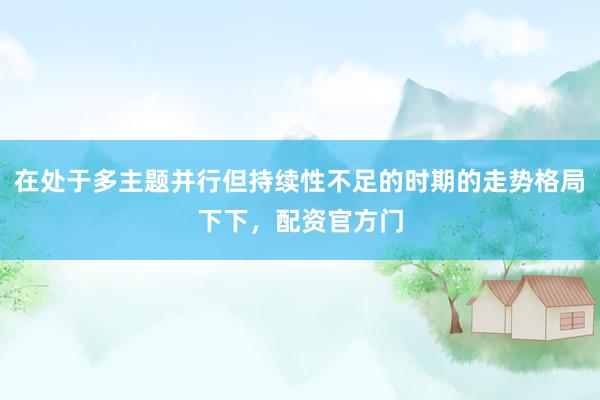 在处于多主题并行但持续性不足的时期的走势格局下下，配资官方门
